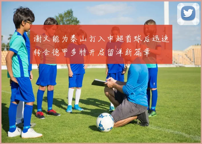 谢文能为泰山打入中超首球后迅速转会德甲多特开启留洋新篇章