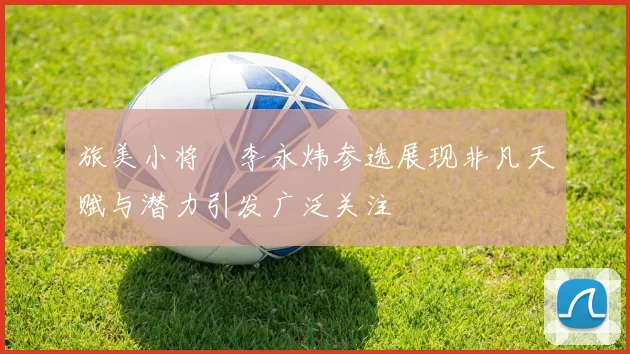 旅美小将偰李永炜参选展现非凡天赋与潜力引发广泛关注