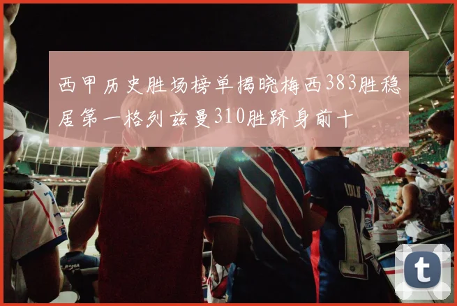 西甲历史胜场榜单揭晓梅西383胜稳居第一格列兹曼310胜跻身前十