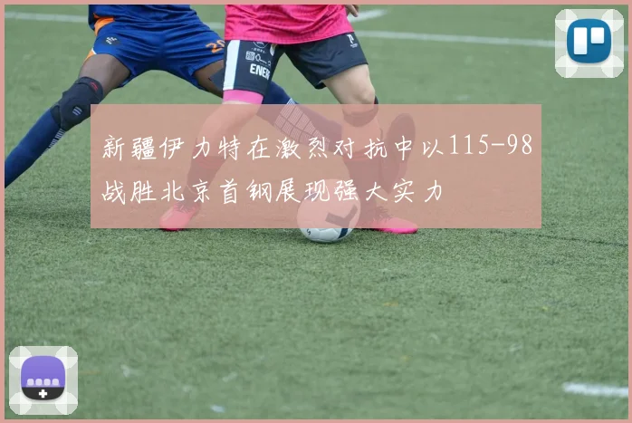 新疆伊力特在激烈对抗中以115-98战胜北京首钢展现强大实力